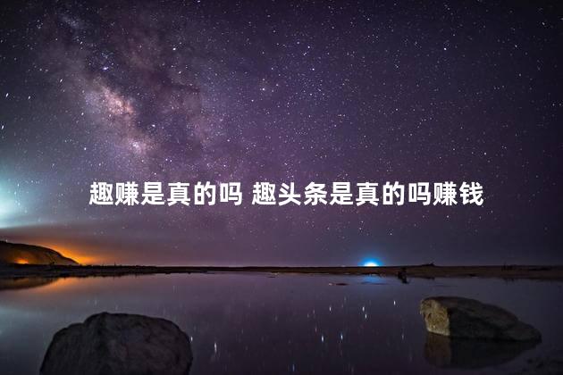 趣赚是真的吗 趣头条是真的吗赚钱